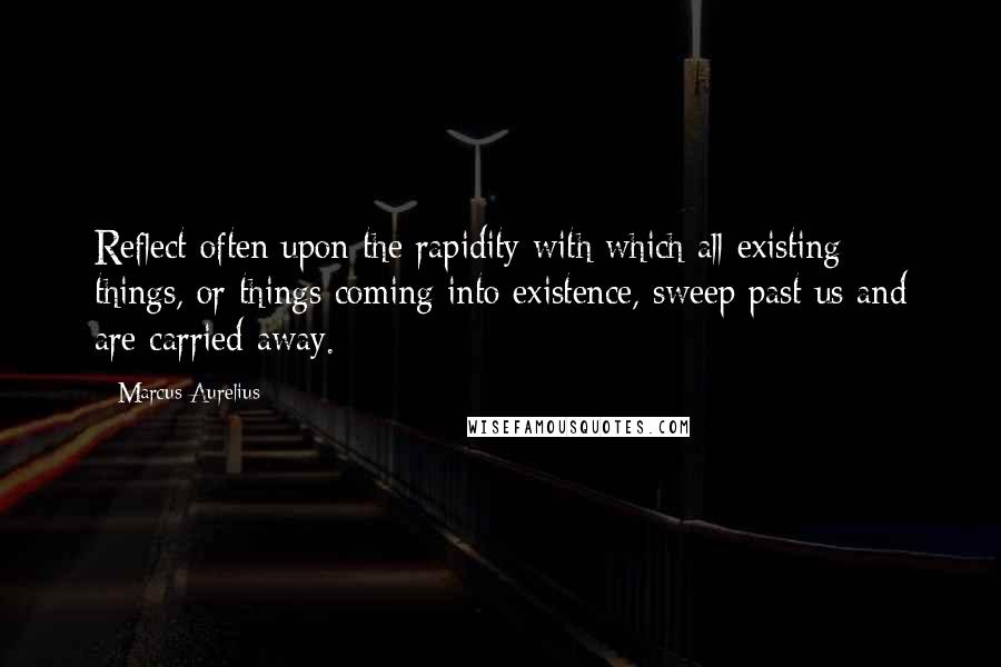 Marcus Aurelius Quotes: Reflect often upon the rapidity with which all existing things, or things coming into existence, sweep past us and are carried away.