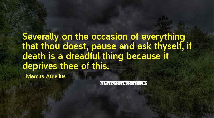 Marcus Aurelius Quotes: Severally on the occasion of everything that thou doest, pause and ask thyself, if death is a dreadful thing because it deprives thee of this.