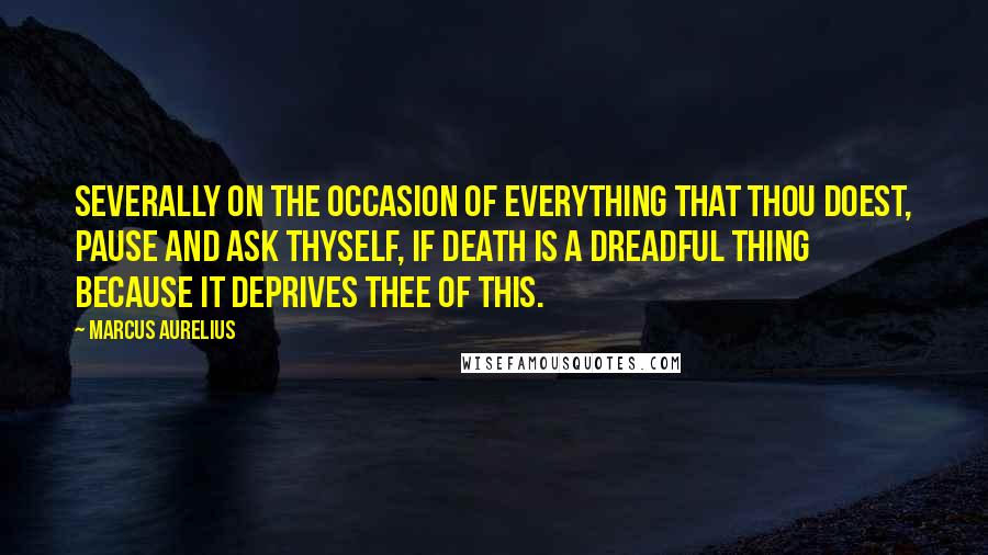 Marcus Aurelius Quotes: Severally on the occasion of everything that thou doest, pause and ask thyself, if death is a dreadful thing because it deprives thee of this.