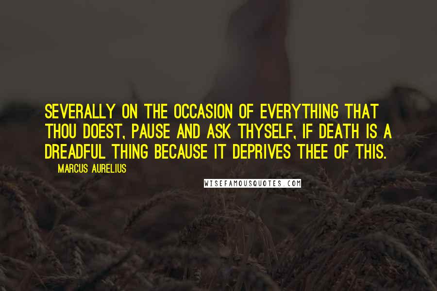 Marcus Aurelius Quotes: Severally on the occasion of everything that thou doest, pause and ask thyself, if death is a dreadful thing because it deprives thee of this.