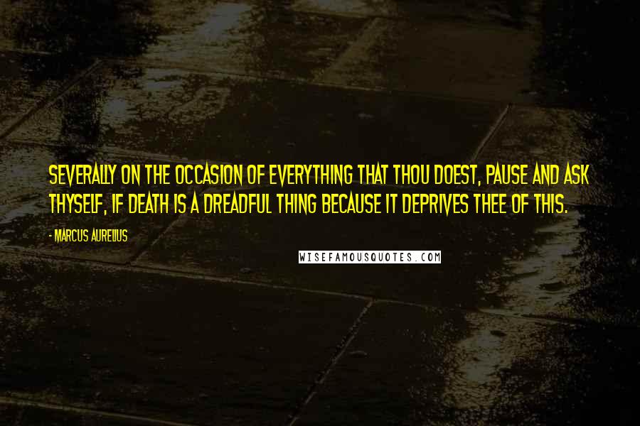 Marcus Aurelius Quotes: Severally on the occasion of everything that thou doest, pause and ask thyself, if death is a dreadful thing because it deprives thee of this.