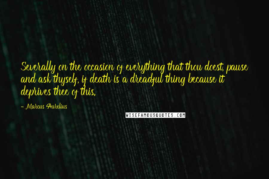 Marcus Aurelius Quotes: Severally on the occasion of everything that thou doest, pause and ask thyself, if death is a dreadful thing because it deprives thee of this.