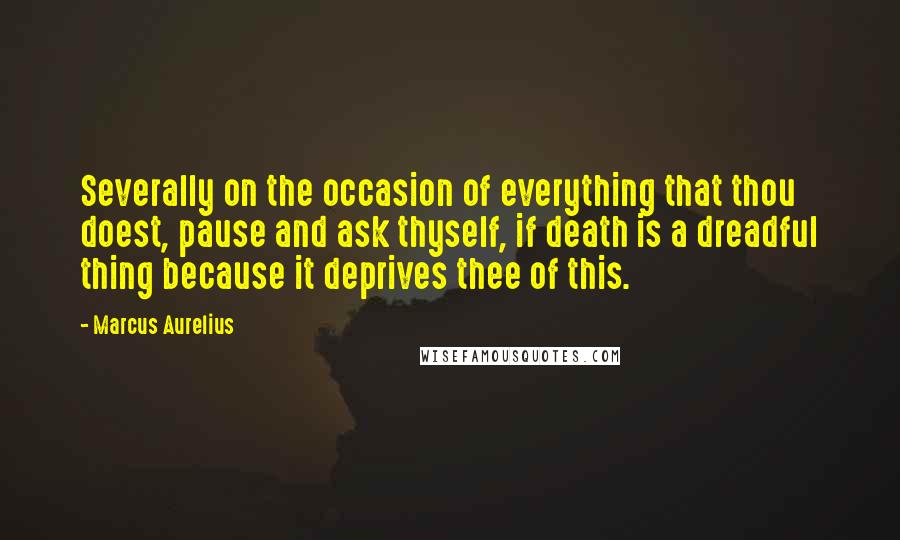 Marcus Aurelius Quotes: Severally on the occasion of everything that thou doest, pause and ask thyself, if death is a dreadful thing because it deprives thee of this.