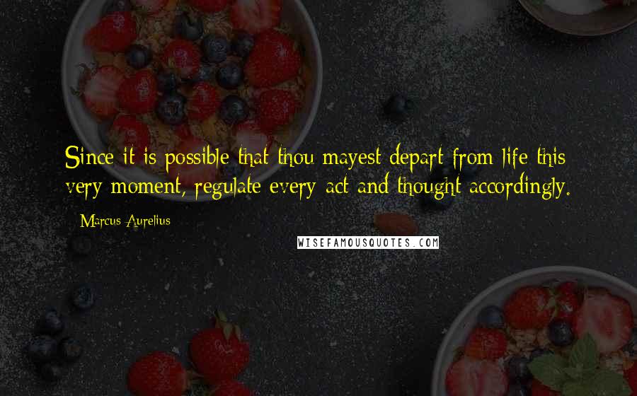 Marcus Aurelius Quotes: Since it is possible that thou mayest depart from life this very moment, regulate every act and thought accordingly.