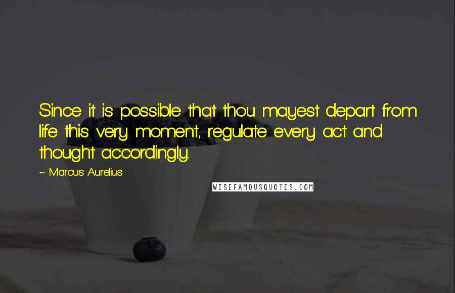 Marcus Aurelius Quotes: Since it is possible that thou mayest depart from life this very moment, regulate every act and thought accordingly.
