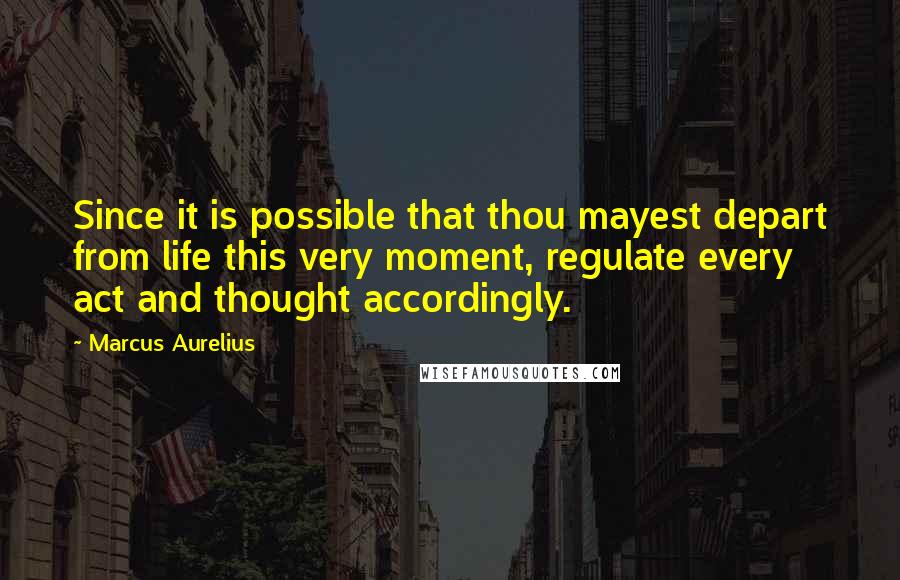 Marcus Aurelius Quotes: Since it is possible that thou mayest depart from life this very moment, regulate every act and thought accordingly.