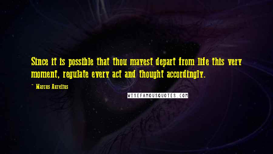 Marcus Aurelius Quotes: Since it is possible that thou mayest depart from life this very moment, regulate every act and thought accordingly.