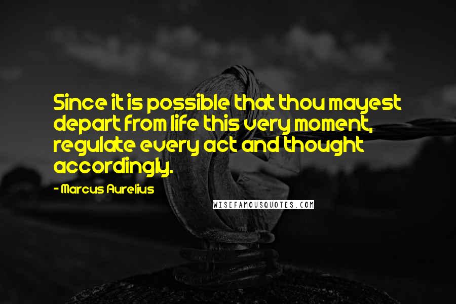 Marcus Aurelius Quotes: Since it is possible that thou mayest depart from life this very moment, regulate every act and thought accordingly.