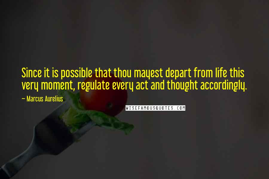 Marcus Aurelius Quotes: Since it is possible that thou mayest depart from life this very moment, regulate every act and thought accordingly.