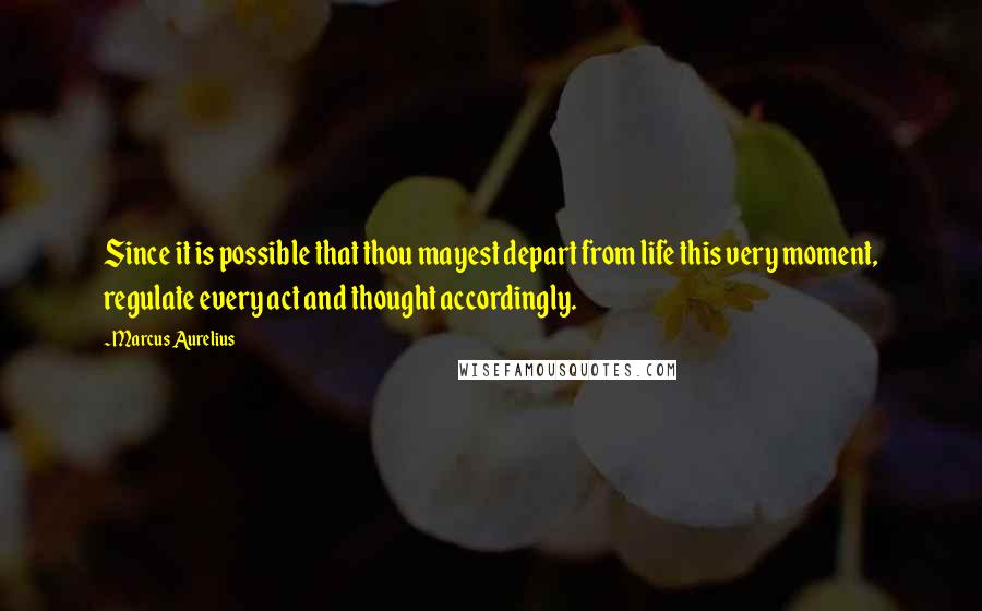 Marcus Aurelius Quotes: Since it is possible that thou mayest depart from life this very moment, regulate every act and thought accordingly.
