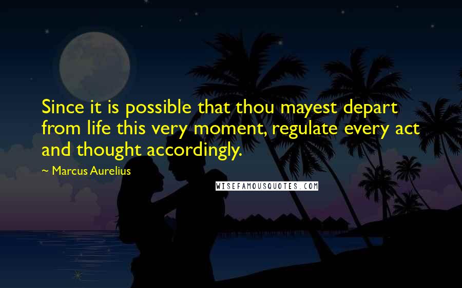 Marcus Aurelius Quotes: Since it is possible that thou mayest depart from life this very moment, regulate every act and thought accordingly.