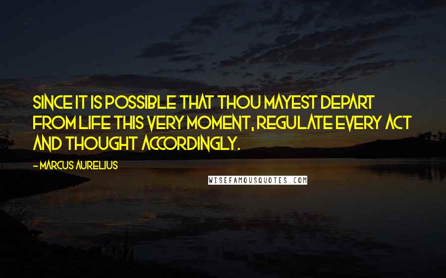 Marcus Aurelius Quotes: Since it is possible that thou mayest depart from life this very moment, regulate every act and thought accordingly.