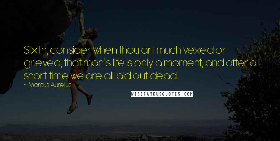 Marcus Aurelius Quotes: Sixth, consider when thou art much vexed or grieved, that man's life is only a moment, and after a short time we are all laid out dead.