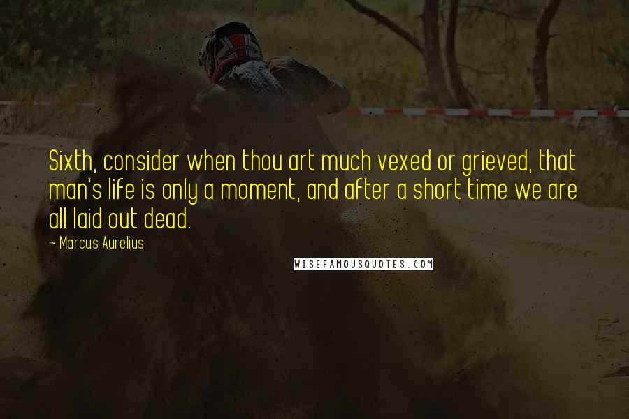 Marcus Aurelius Quotes: Sixth, consider when thou art much vexed or grieved, that man's life is only a moment, and after a short time we are all laid out dead.