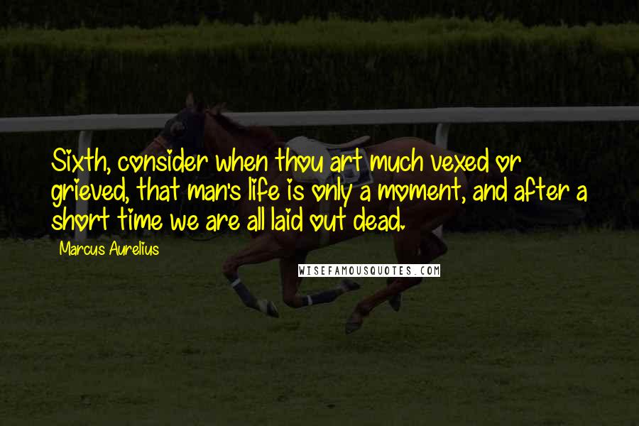 Marcus Aurelius Quotes: Sixth, consider when thou art much vexed or grieved, that man's life is only a moment, and after a short time we are all laid out dead.