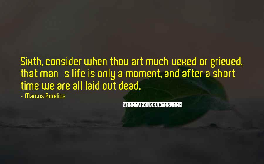 Marcus Aurelius Quotes: Sixth, consider when thou art much vexed or grieved, that man's life is only a moment, and after a short time we are all laid out dead.