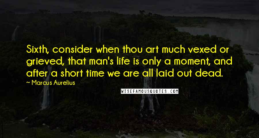 Marcus Aurelius Quotes: Sixth, consider when thou art much vexed or grieved, that man's life is only a moment, and after a short time we are all laid out dead.