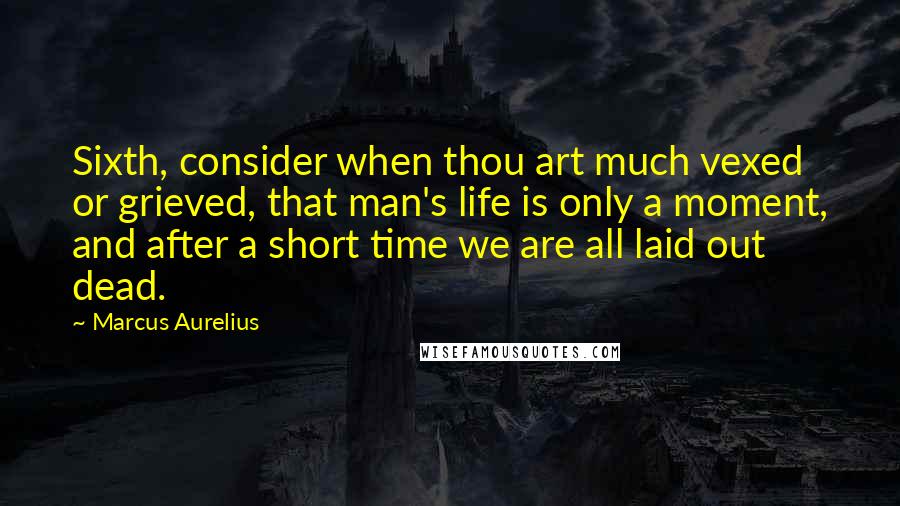 Marcus Aurelius Quotes: Sixth, consider when thou art much vexed or grieved, that man's life is only a moment, and after a short time we are all laid out dead.
