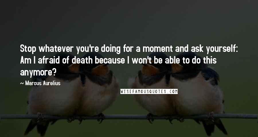 Marcus Aurelius Quotes: Stop whatever you're doing for a moment and ask yourself: Am I afraid of death because I won't be able to do this anymore?