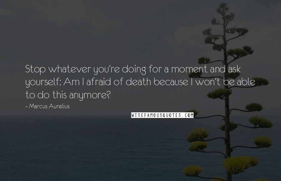 Marcus Aurelius Quotes: Stop whatever you're doing for a moment and ask yourself: Am I afraid of death because I won't be able to do this anymore?