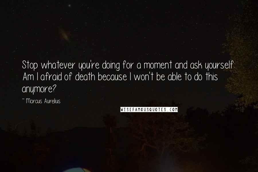Marcus Aurelius Quotes: Stop whatever you're doing for a moment and ask yourself: Am I afraid of death because I won't be able to do this anymore?