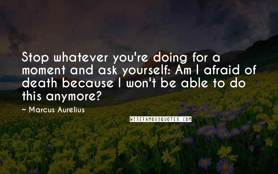 Marcus Aurelius Quotes: Stop whatever you're doing for a moment and ask yourself: Am I afraid of death because I won't be able to do this anymore?