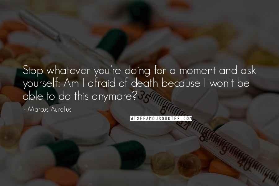 Marcus Aurelius Quotes: Stop whatever you're doing for a moment and ask yourself: Am I afraid of death because I won't be able to do this anymore?