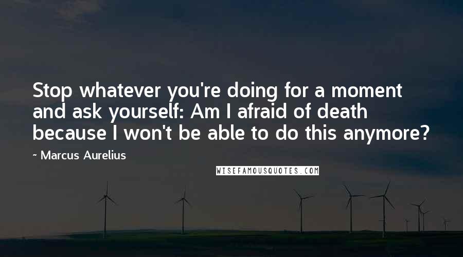 Marcus Aurelius Quotes: Stop whatever you're doing for a moment and ask yourself: Am I afraid of death because I won't be able to do this anymore?