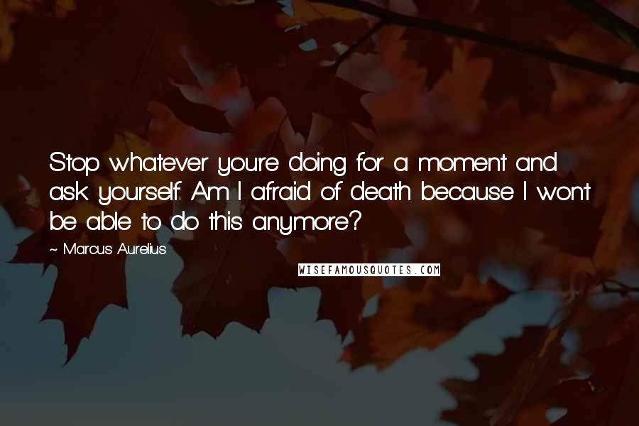 Marcus Aurelius Quotes: Stop whatever you're doing for a moment and ask yourself: Am I afraid of death because I won't be able to do this anymore?