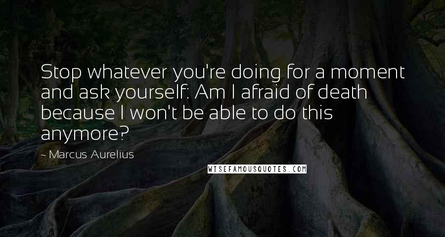 Marcus Aurelius Quotes: Stop whatever you're doing for a moment and ask yourself: Am I afraid of death because I won't be able to do this anymore?