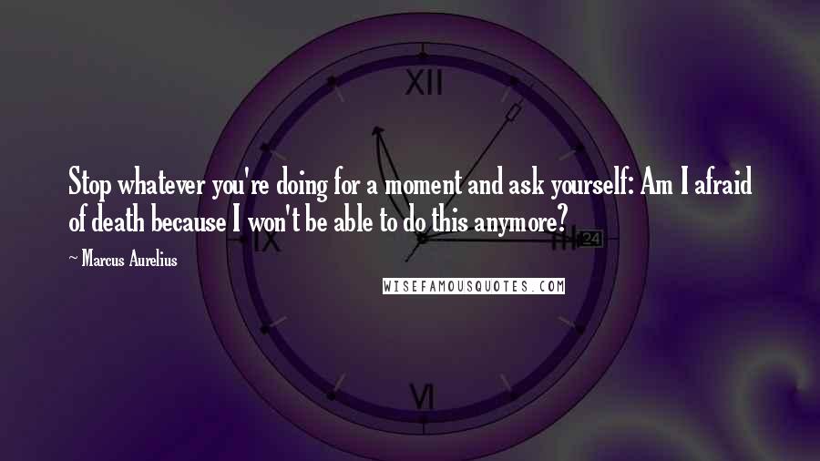 Marcus Aurelius Quotes: Stop whatever you're doing for a moment and ask yourself: Am I afraid of death because I won't be able to do this anymore?