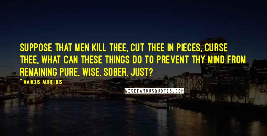 Marcus Aurelius Quotes: Suppose that men kill thee, cut thee in pieces, curse thee, what can these things do to prevent thy mind from remaining pure, wise, sober, just?