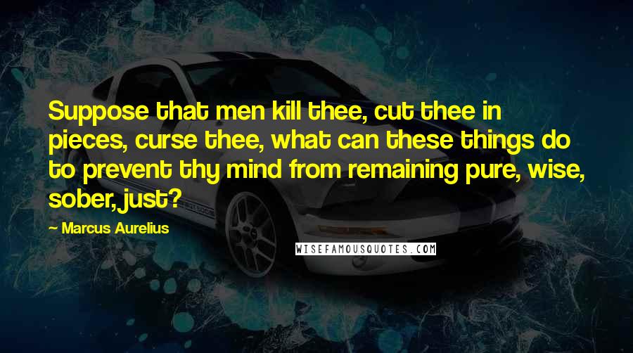 Marcus Aurelius Quotes: Suppose that men kill thee, cut thee in pieces, curse thee, what can these things do to prevent thy mind from remaining pure, wise, sober, just?