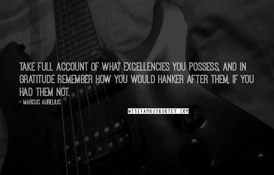 Marcus Aurelius Quotes: Take full account of what Excellencies you possess, and in gratitude remember how you would hanker after them, if you had them not.