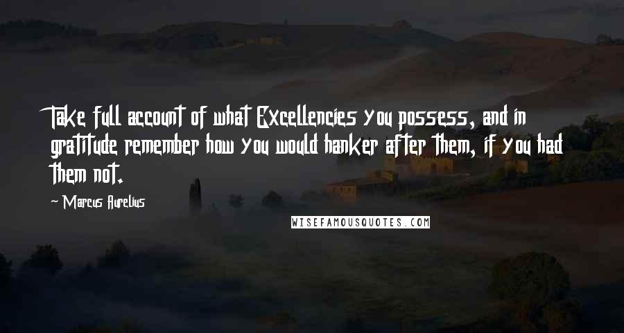 Marcus Aurelius Quotes: Take full account of what Excellencies you possess, and in gratitude remember how you would hanker after them, if you had them not.