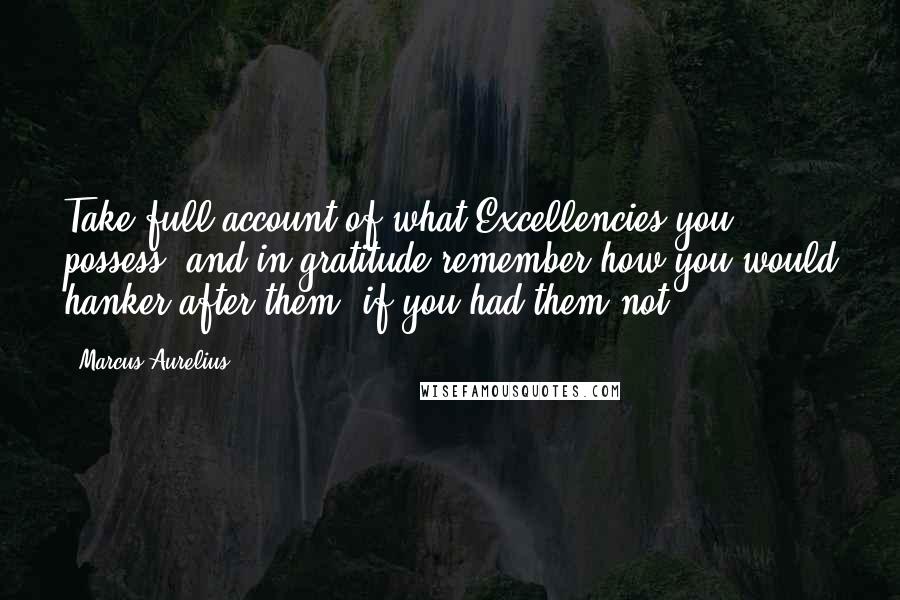 Marcus Aurelius Quotes: Take full account of what Excellencies you possess, and in gratitude remember how you would hanker after them, if you had them not.