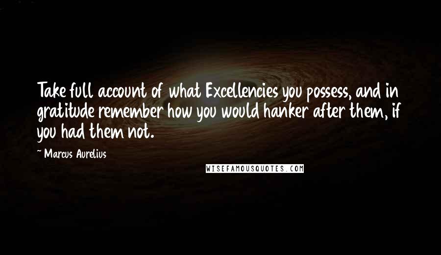 Marcus Aurelius Quotes: Take full account of what Excellencies you possess, and in gratitude remember how you would hanker after them, if you had them not.
