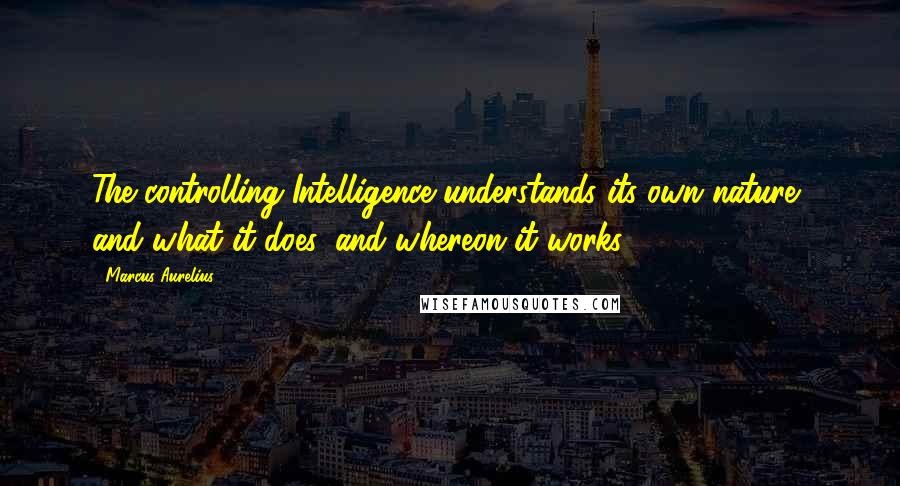 Marcus Aurelius Quotes: The controlling Intelligence understands its own nature, and what it does, and whereon it works.