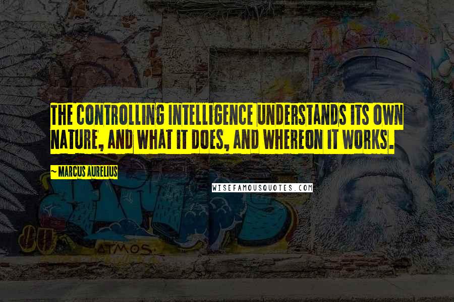 Marcus Aurelius Quotes: The controlling Intelligence understands its own nature, and what it does, and whereon it works.