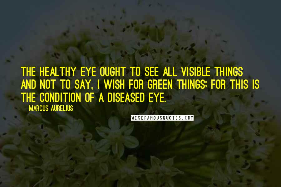 Marcus Aurelius Quotes: The healthy eye ought to see all visible things and not to say, I wish for green things; for this is the condition of a diseased eye.