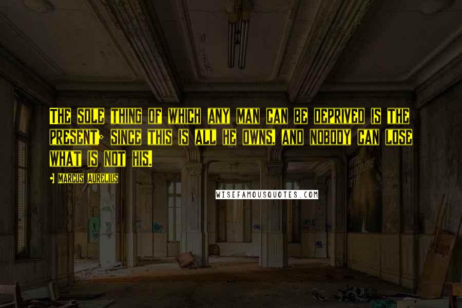 Marcus Aurelius Quotes: The sole thing of which any man can be deprived is the present; since this is all he owns, and nobody can lose what is not his.