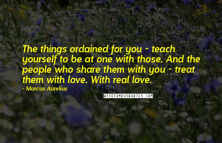 Marcus Aurelius Quotes: The things ordained for you - teach yourself to be at one with those. And the people who share them with you - treat them with love. With real love.