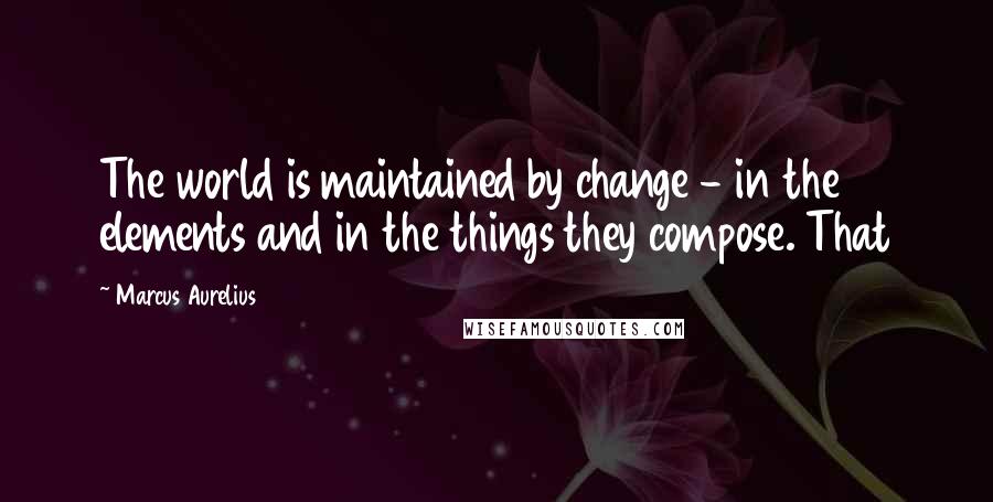 Marcus Aurelius Quotes: The world is maintained by change - in the elements and in the things they compose. That