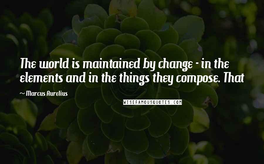 Marcus Aurelius Quotes: The world is maintained by change - in the elements and in the things they compose. That