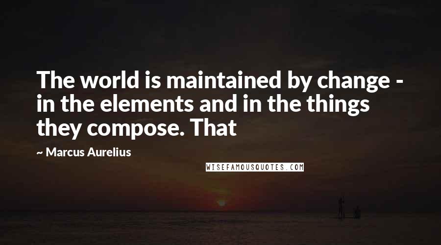 Marcus Aurelius Quotes: The world is maintained by change - in the elements and in the things they compose. That
