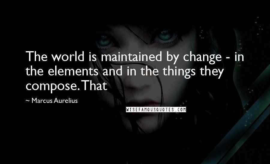 Marcus Aurelius Quotes: The world is maintained by change - in the elements and in the things they compose. That