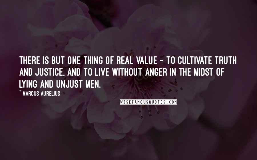 Marcus Aurelius Quotes: There is but one thing of real value - to cultivate truth and justice, and to live without anger in the midst of lying and unjust men.