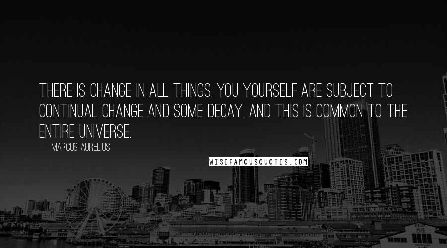 Marcus Aurelius Quotes: There is change in all things. You yourself are subject to continual change and some decay, and this is common to the entire universe.