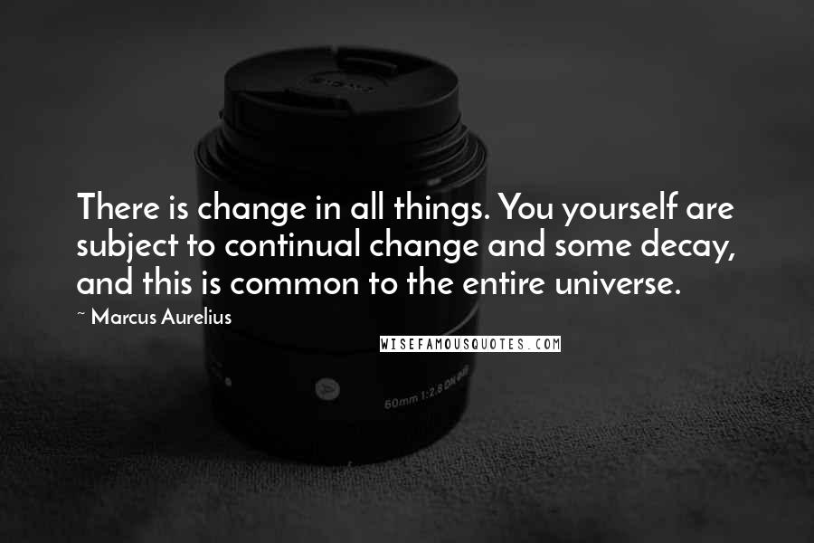 Marcus Aurelius Quotes: There is change in all things. You yourself are subject to continual change and some decay, and this is common to the entire universe.
