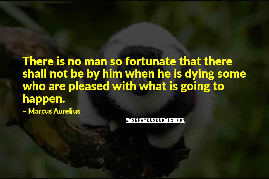 Marcus Aurelius Quotes: There is no man so fortunate that there shall not be by him when he is dying some who are pleased with what is going to happen.